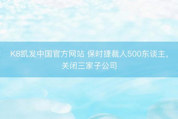 K8凯发中国官方网站 保时捷裁人500东谈主，关闭三家子公司