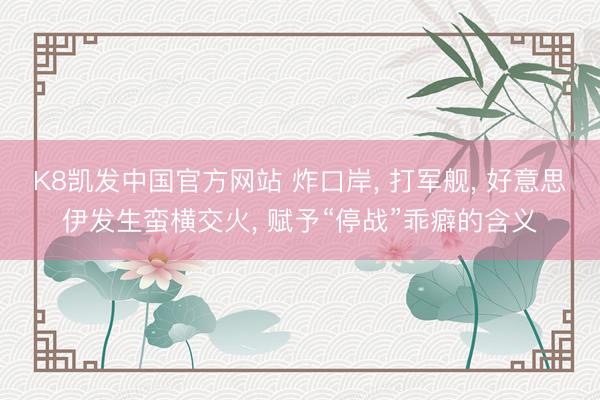 K8凯发中国官方网站 炸口岸， 打军舰， 好意思伊发生蛮横交火， 赋予“停战”乖癖的含义