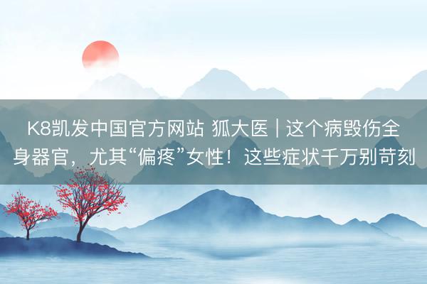 K8凯发中国官方网站 狐大医 | 这个病毁伤全身器官,尤其“偏疼”女性!这些症状千万别苛刻