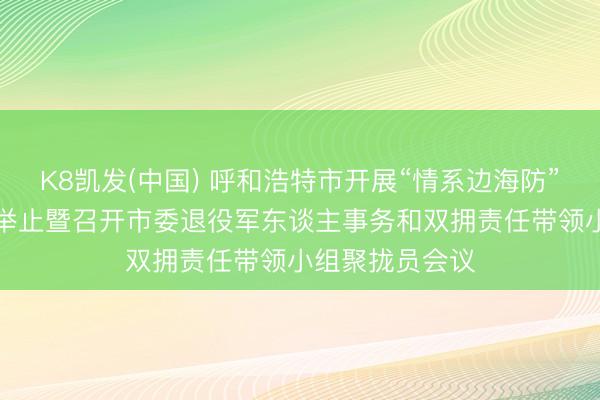 K8凯发(中国) 呼和浩特市开展“情系边海防”“双拥进下层”举止暨召开市委退役军东谈主事务和双拥责任带领小组聚拢员会议