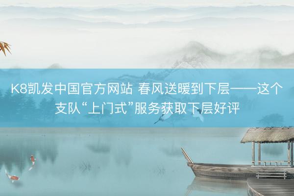 K8凯发中国官方网站 春风送暖到下层——这个支队“上门式”服务获取下层好评