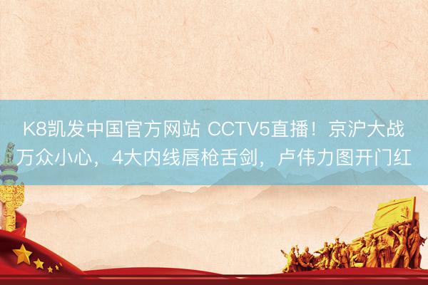 K8凯发中国官方网站 CCTV5直播！京沪大战万众小心，4大内线唇枪舌剑，卢伟力图开门红