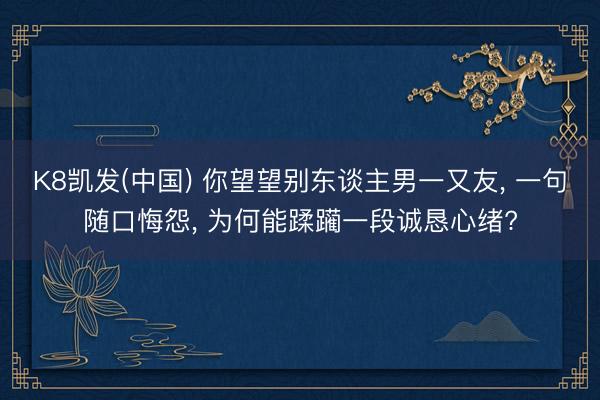 K8凯发(中国) 你望望别东谈主男一又友， 一句随口悔怨， 为何能蹂躏一段诚恳心绪?