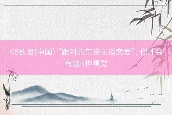 K8凯发(中国) “跟对的东谈主谈恋爱”, 你才会有这5种嗅觉