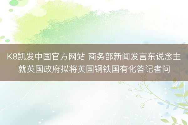 K8凯发中国官方网站 商务部新闻发言东说念主就英国政府拟将英国钢铁国有化答记者问