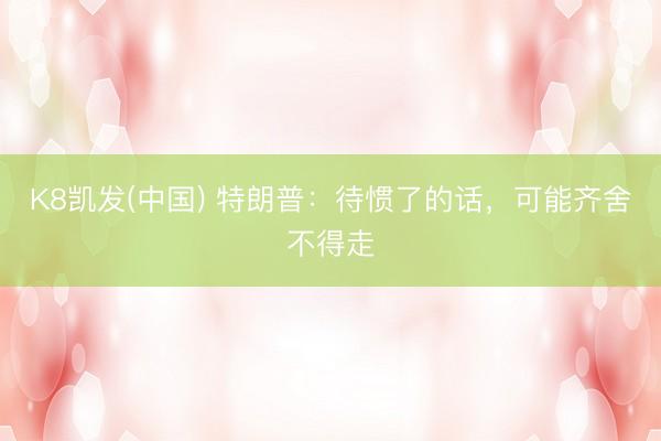 K8凯发(中国) 特朗普：待惯了的话，可能齐舍不得走