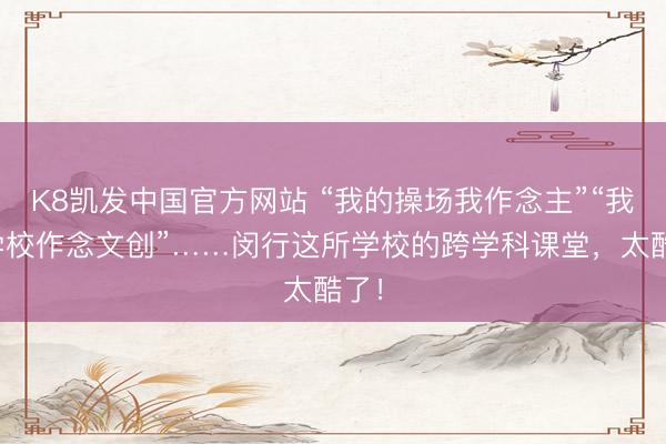 K8凯发中国官方网站 “我的操场我作念主”“我为学校作念文创”……闵行这所学校的跨学科课堂，太酷了！