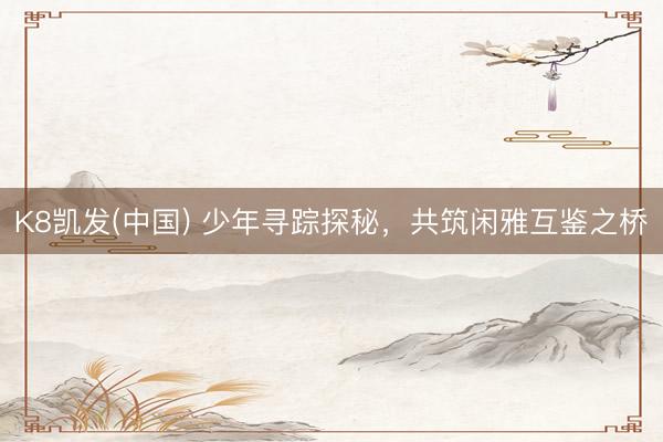 K8凯发(中国) 少年寻踪探秘,共筑闲雅互鉴之桥