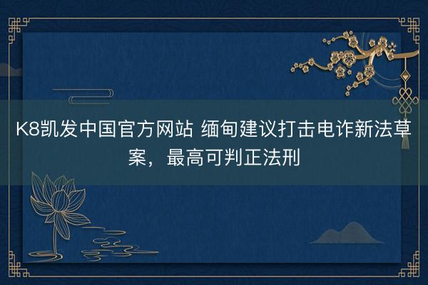 K8凯发中国官方网站 缅甸建议打击电诈新法草案，最高可判正法刑