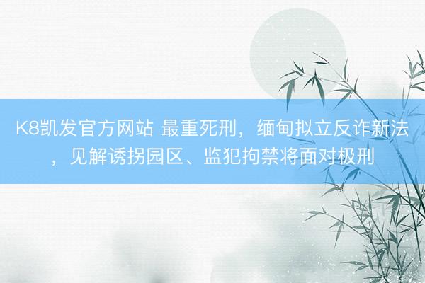 K8凯发官方网站 最重死刑,缅甸拟立反诈新法,见解诱拐园区、监犯拘禁将面对极刑