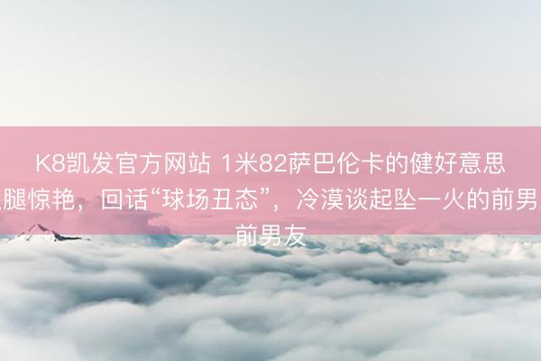 K8凯发官方网站 1米82萨巴伦卡的健好意思双腿惊艳，回话“球场丑态”，冷漠谈起坠一火的前男友
