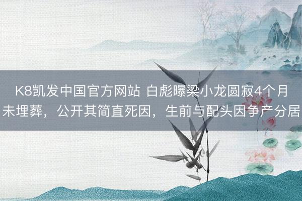 K8凯发中国官方网站 白彪曝梁小龙圆寂4个月未埋葬，公开其简直死因，生前与配头因争产分居
