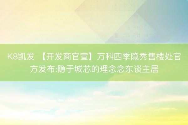 K8凯发 【开发商官宣】万科四季隐秀售楼处官方发布:隐于城芯的理念念东谈主居