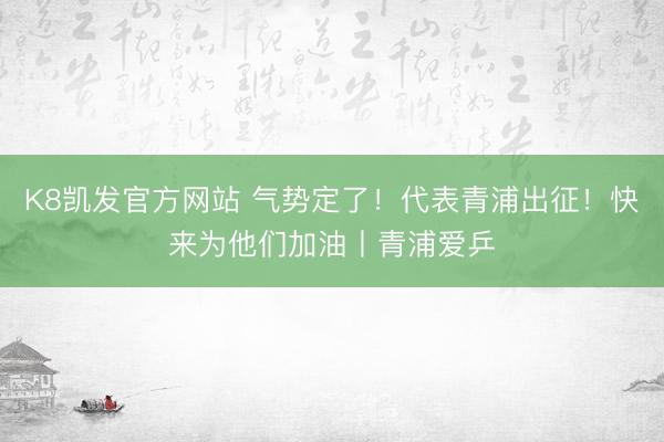K8凯发官方网站 气势定了!代表青浦出征!快来为他们加油丨青浦爱乒