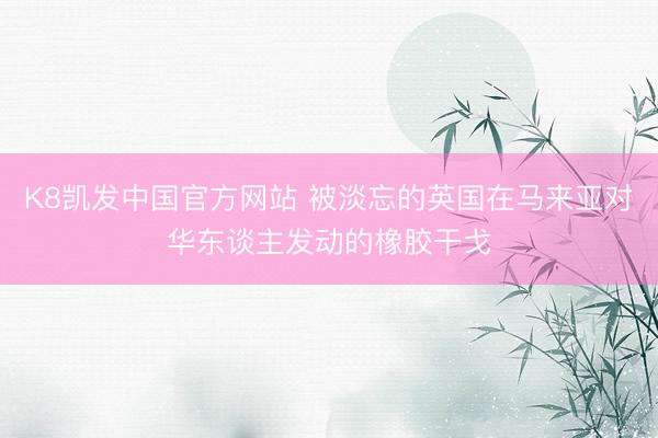 K8凯发中国官方网站 被淡忘的英国在马来亚对华东谈主发动的橡胶干戈