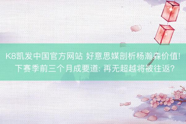 K8凯发中国官方网站 好意思媒剖析杨瀚森价值! 下赛季前三个月成要道: 再无超越将被往返?