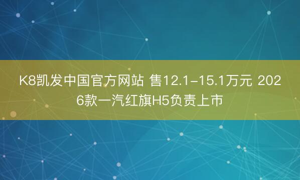 K8凯发中国官方网站 售12.1-15.1万元 2026款一汽红旗H5负责上市