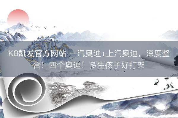 K8凯发官方网站 一汽奥迪+上汽奥迪，深度整合！四个奥迪！多生孩子好打架