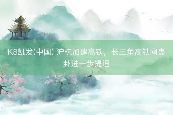 K8凯发(中国) 沪杭加建高铁，长三角高铁网蛊卦进一步提速