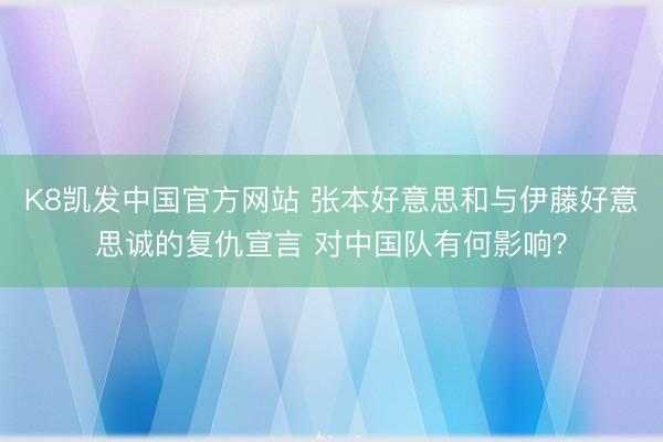 K8凯发中国官方网站 张本好意思和与伊藤好意思诚的复仇宣言 对中国队有何影响？