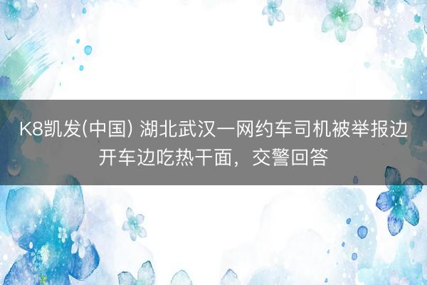 K8凯发(中国) 湖北武汉一网约车司机被举报边开车边吃热干面，交警回答
