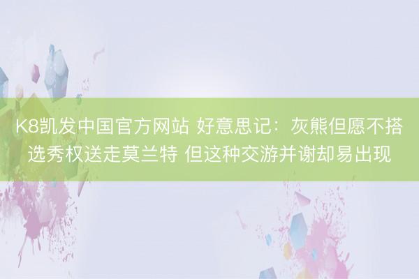 K8凯发中国官方网站 好意思记：灰熊但愿不搭选秀权送走莫兰特 但这种交游并谢却易出现