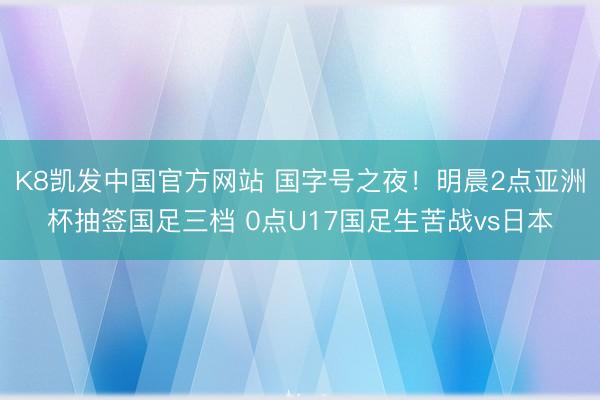 K8凯发中国官方网站 国字号之夜！明晨2点亚洲杯抽签国足三档 0点U17国足生苦战vs日本