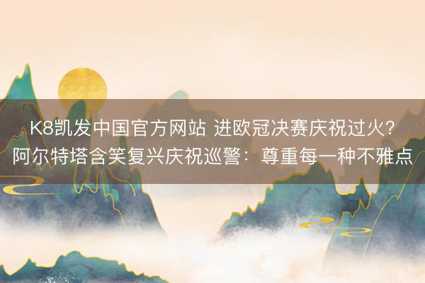 K8凯发中国官方网站 进欧冠决赛庆祝过火？阿尔特塔含笑复兴庆祝巡警：尊重每一种不雅点