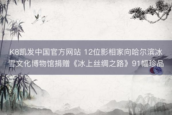 K8凯发中国官方网站 12位影相家向哈尔滨冰雪文化博物馆捐赠《冰上丝绸之路》91幅珍品