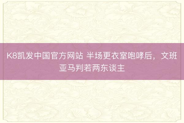 K8凯发中国官方网站 半场更衣室咆哮后，文班亚马判若两东谈主