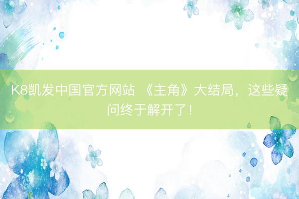 K8凯发中国官方网站 《主角》大结局，这些疑问终于解开了！