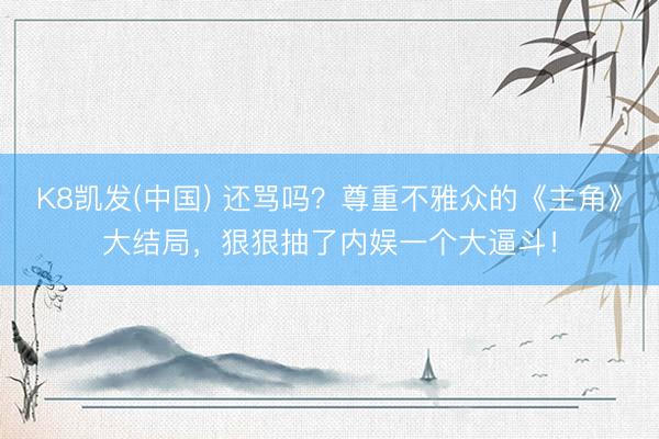 K8凯发(中国) 还骂吗？尊重不雅众的《主角》大结局，狠狠抽了内娱一个大逼斗！