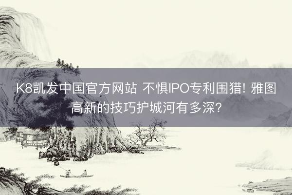 K8凯发中国官方网站 不惧IPO专利围猎! 雅图高新的技巧护城河有多深?
