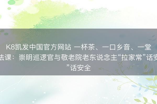 K8凯发中国官方网站 一杯茶、一口乡音、一堂普法课：崇明巡逻官与敬老院老东说念主“拉家常”话安全