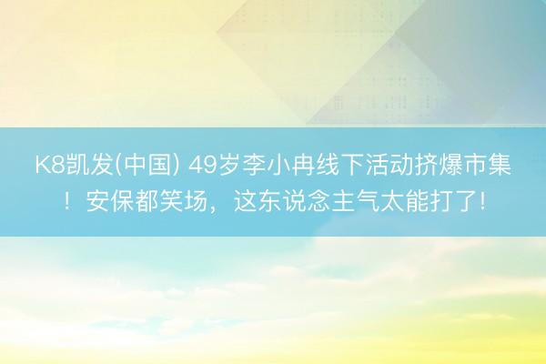 K8凯发(中国) 49岁李小冉线下活动挤爆市集！安保都笑场，这东说念主气太能打了!