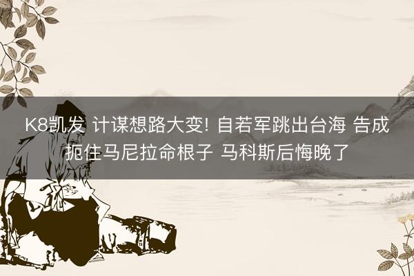 K8凯发 计谋想路大变! 自若军跳出台海 告成扼住马尼拉命根子 马科斯后悔晚了