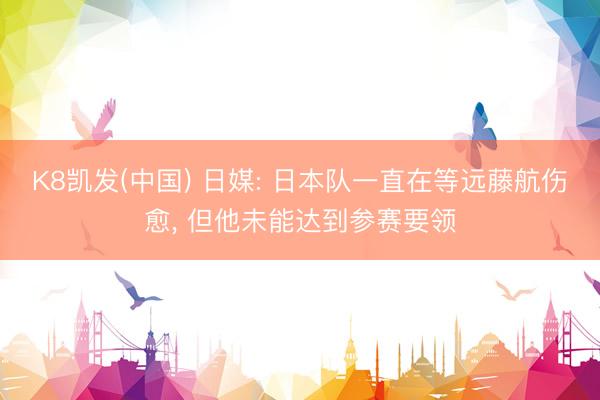 K8凯发(中国) 日媒: 日本队一直在等远藤航伤愈， 但他未能达到参赛要领
