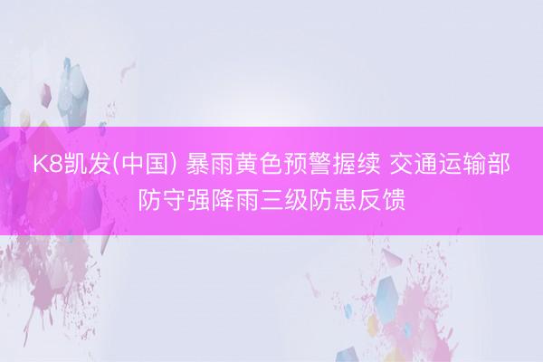 K8凯发(中国) 暴雨黄色预警握续 交通运输部防守强降雨三级防患反馈