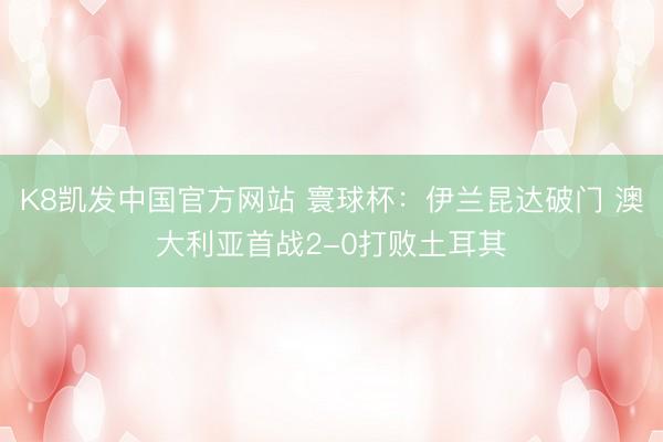 K8凯发中国官方网站 寰球杯：伊兰昆达破门 澳大利亚首战2-0打败土耳其