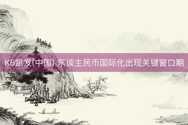 K8凯发(中国) 东谈主民币国际化出现关键窗口期