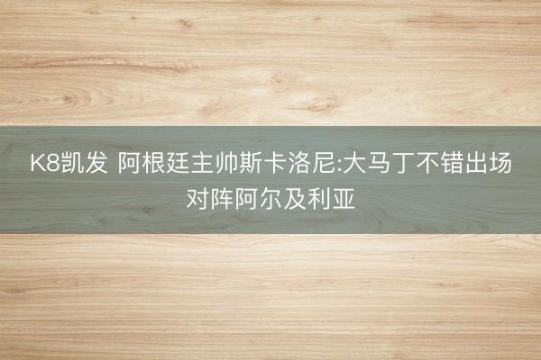 K8凯发 阿根廷主帅斯卡洛尼:大马丁不错出场对阵阿尔及利亚