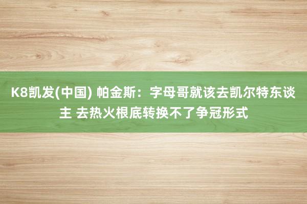K8凯发(中国) 帕金斯：字母哥就该去凯尔特东谈主 去热火根底转换不了争冠形式