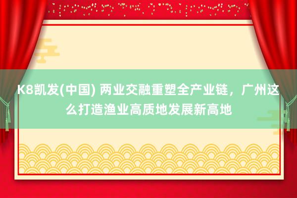 K8凯发(中国) 两业交融重塑全产业链，广州这么打造渔业高质地发展新高地