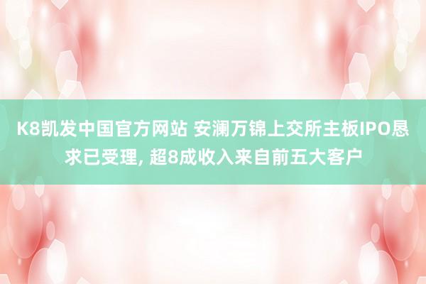 K8凯发中国官方网站 安澜万锦上交所主板IPO恳求已受理， 超8成收入来自前五大客户
