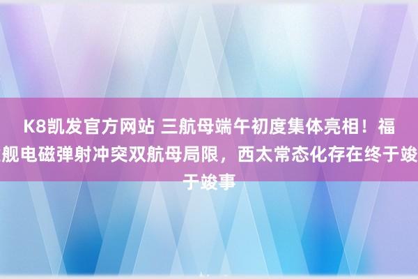 K8凯发官方网站 三航母端午初度集体亮相！福建舰电磁弹射冲突双航母局限，西太常态化存在终于竣事