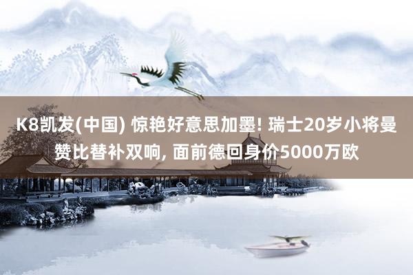 K8凯发(中国) 惊艳好意思加墨! 瑞士20岁小将曼赞比替补双响, 面前德回身价5000万欧